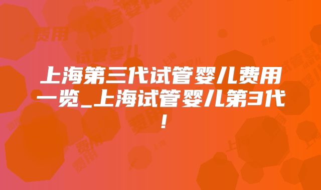 上海第三代试管婴儿费用一览_上海试管婴儿第3代！