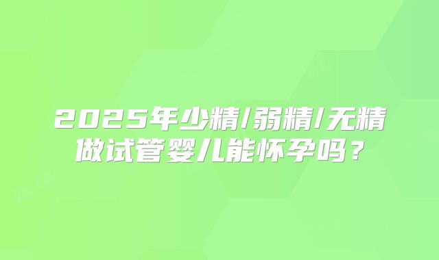 2025年少精/弱精/无精做试管婴儿能怀孕吗？