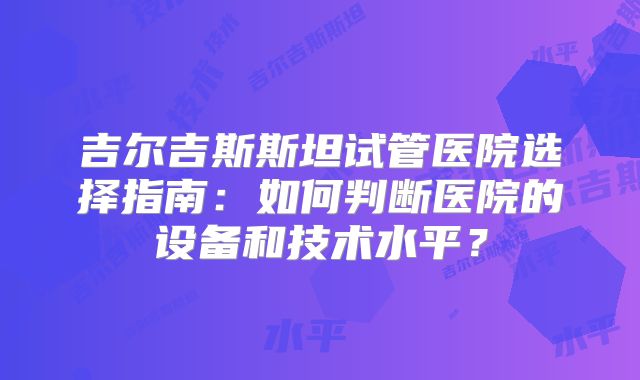 吉尔吉斯斯坦试管医院选择指南:如何判断医院的设备和技术水平?