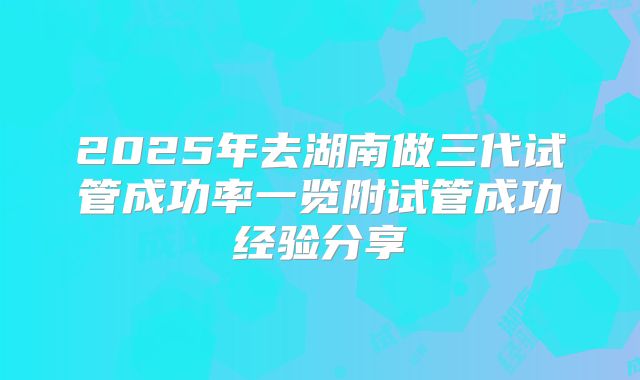 2025年去湖南做三代试管成功率一览附试管成功经验分享