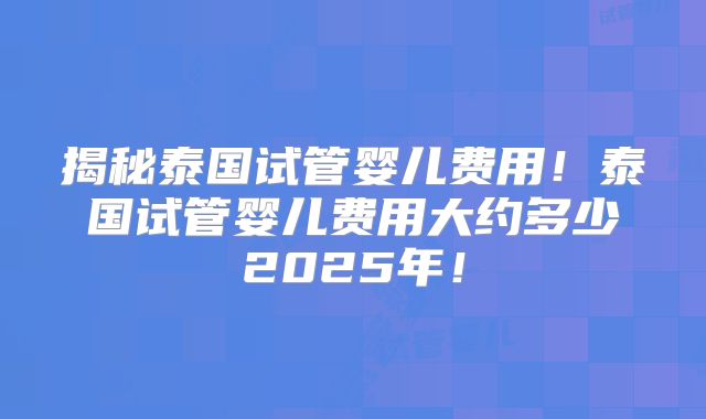 揭秘泰国试管婴儿费用!泰国试管婴儿费用大约多少2025年!