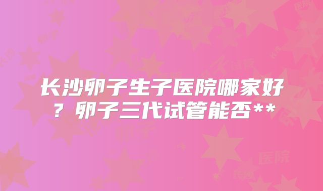 长沙卵子生子医院哪家好？卵子三代试管能否**