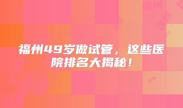 福州49岁做试管，这些医院排名大揭秘！