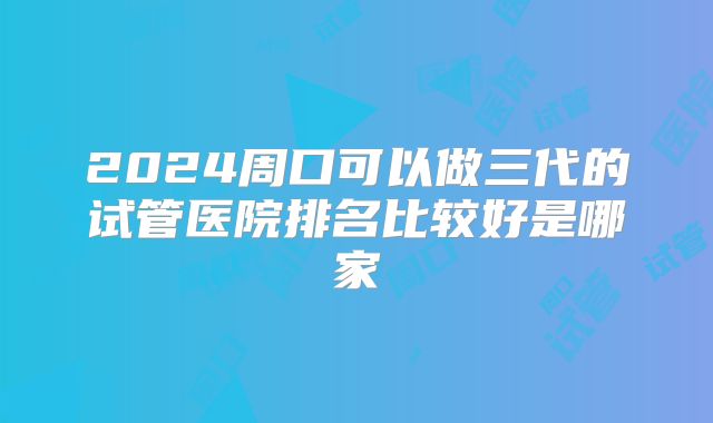 2024周口可以做三代的试管医院排名比较好是哪家