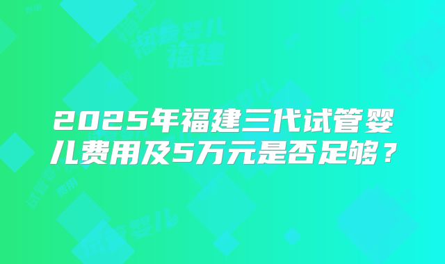 2025年福建三代试管婴儿费用及5万元是否足够？
