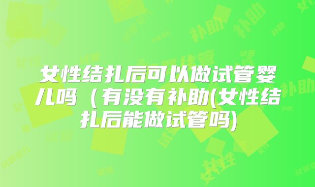 女性结扎后可以做试管婴儿吗(有没有补助(女性结扎后能做试管吗)