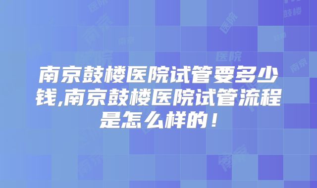 南京鼓楼医院试管要多少钱,南京鼓楼医院试管流程是怎么样的!