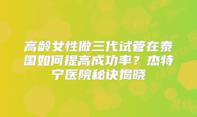 高龄女性做三代试管在泰国如何提高成功率？杰特宁医院秘诀揭晓