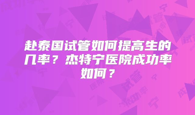 赴泰国试管如何提高生的几率？杰特宁医院成功率如何？