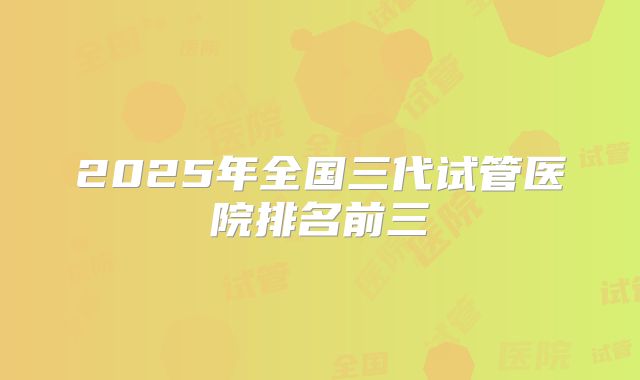 2025年全国三代试管医院排名前三