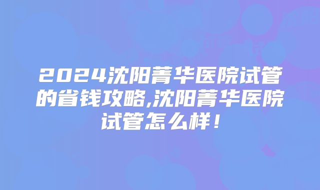 2024沈阳菁华医院试管的省钱攻略,沈阳菁华医院试管怎么样!