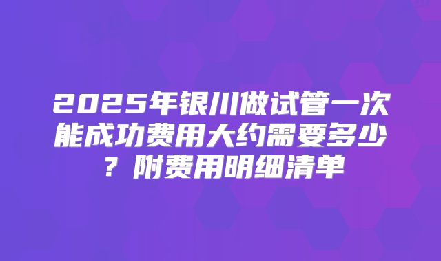 2025年银川做试管一次能成功费用大约需要多少?附费用明细清单