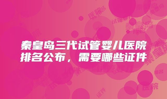 秦皇岛三代试管婴儿医院排名公布，需要哪些证件