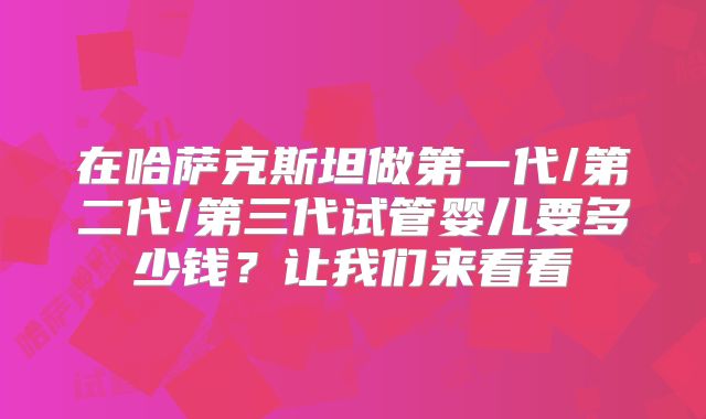在哈萨克斯坦做第一代/第二代/第三代试管婴儿要多少钱？让我们来看看