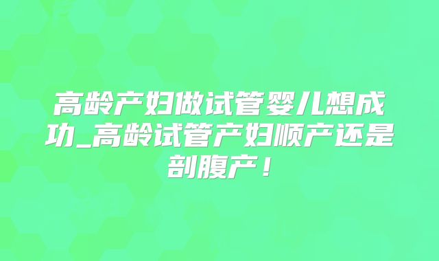 高龄产妇做试管婴儿想成功_高龄试管产妇顺产还是剖腹产！