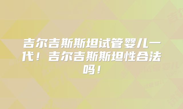 吉尔吉斯斯坦试管婴儿一代！吉尔吉斯斯坦性合法吗！