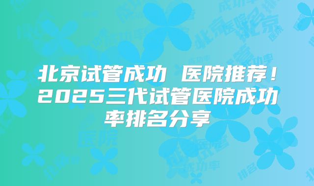北京试管成功 医院推荐！2025三代试管医院成功率排名分享