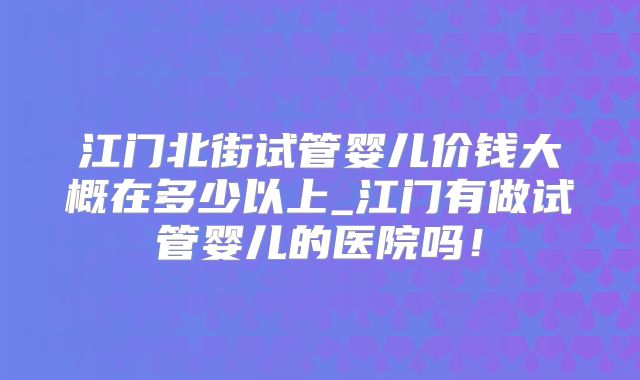 江门北街试管婴儿价钱大概在多少以上_江门有做试管婴儿的医院吗!