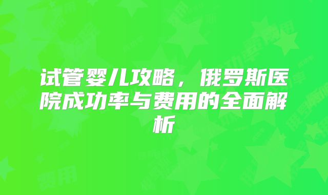 试管婴儿攻略，俄罗斯医院成功率与费用的全面解析