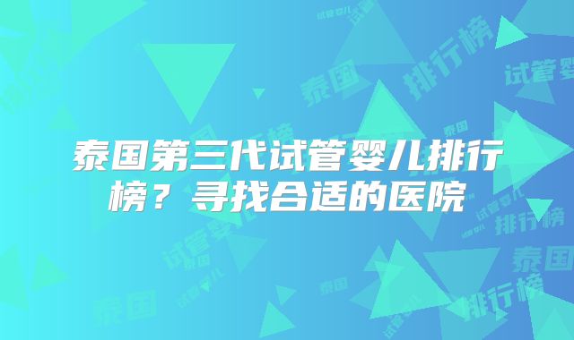 泰国第三代试管婴儿排行榜?寻找合适的医院