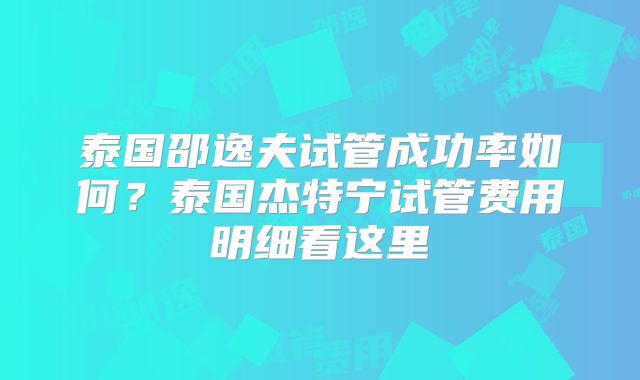 泰国邵逸夫试管成功率如何?泰国杰特宁试管费用明细看这里