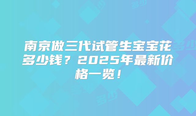 南京做三代试管生宝宝花多少钱？2025年最新价格一览！