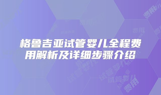 格鲁吉亚试管婴儿全程费用解析及详细步骤介绍
