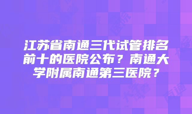 江苏省南通三代试管排名前十的医院公布？南通大学附属南通第三医院？
