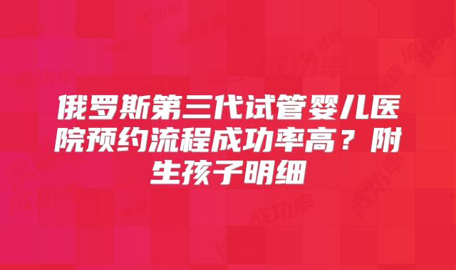 俄罗斯第三代试管婴儿医院预约流程成功率高？附生孩子明细