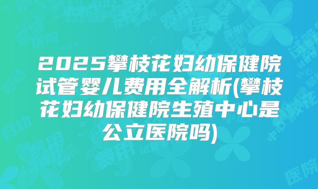 2025攀枝花妇幼保健院试管婴儿费用全解析(攀枝花妇幼保健院生殖中心是公立医院吗)