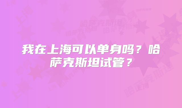 我在上海可以单身吗？哈萨克斯坦试管？