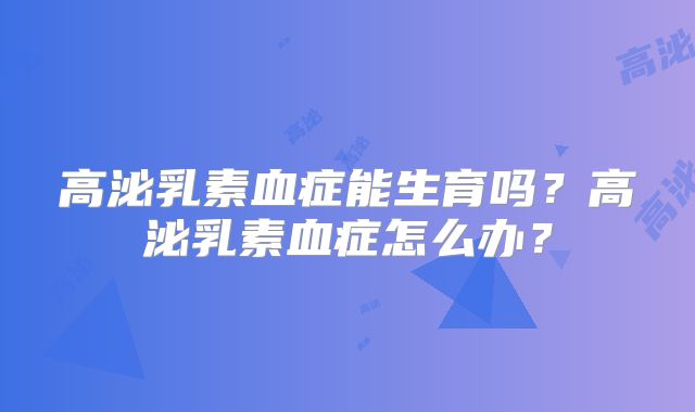 高泌乳素血症能生育吗?高泌乳素血症怎么办?