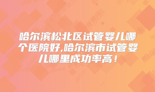 哈尔滨松北区试管婴儿哪个医院好,哈尔滨市试管婴儿哪里成功率高！