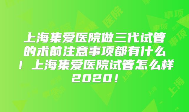 上海集爱医院做三代试管的术前注意事项都有什么！上海集爱医院试管怎么样2020！