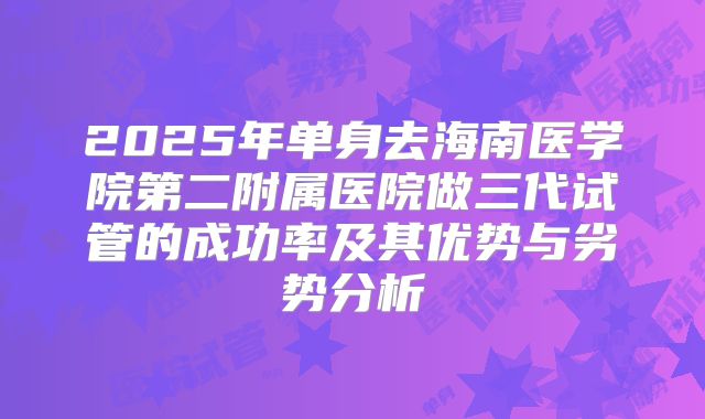 2025年单身去海南医学院第二附属医院做三代试管的成功率及其优势与劣势分析