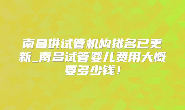 南昌供试管机构排名已更新_南昌试管婴儿费用大概要多少钱!