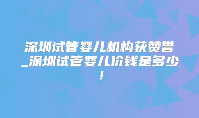 深圳试管婴儿机构获赞誉_深圳试管婴儿价钱是多少！