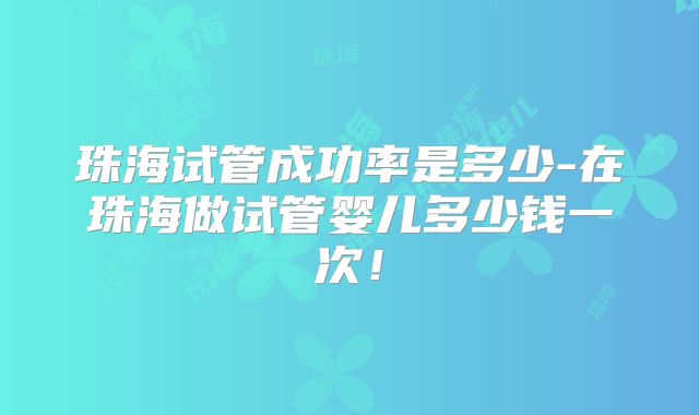 珠海试管成功率是多少-在珠海做试管婴儿多少钱一次!
