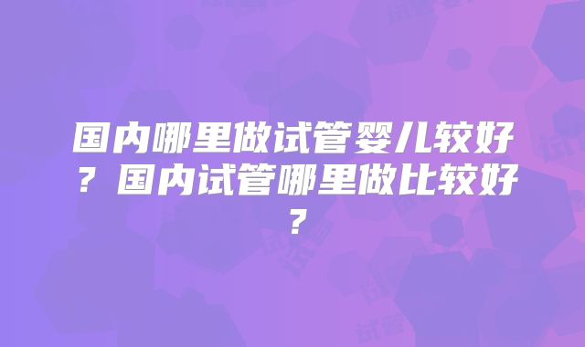 国内哪里做试管婴儿较好？国内试管哪里做比较好？
