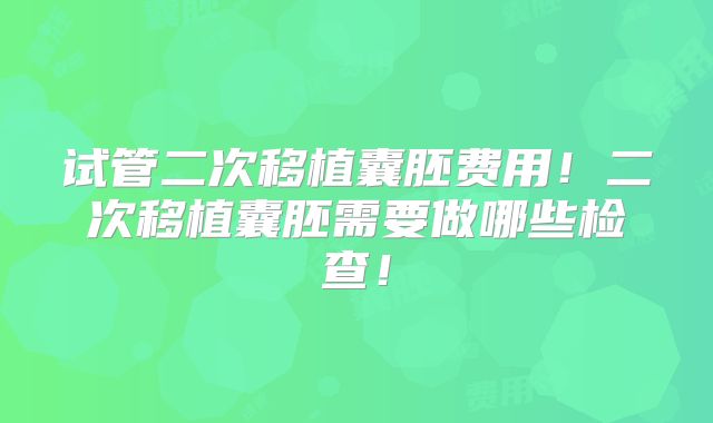 试管二次移植囊胚费用！二次移植囊胚需要做哪些检查！