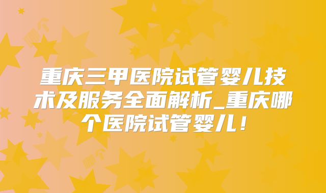 重庆三甲医院试管婴儿技术及服务全面解析_重庆哪个医院试管婴儿！