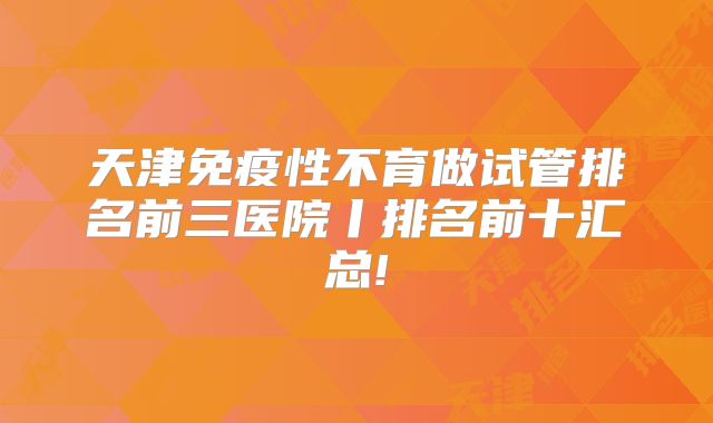 天津免疫性不育做试管排名前三医院丨排名前十汇总!