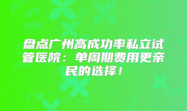 盘点广州高成功率私立试管医院：单周期费用更亲民的选择！