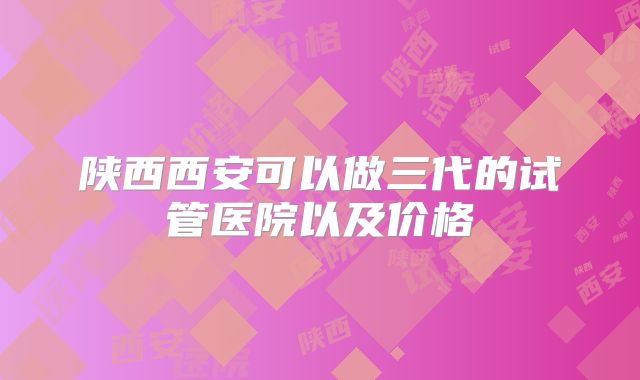陕西西安可以做三代的试管医院以及价格