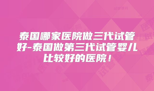 泰国哪家医院做三代试管好-泰国做第三代试管婴儿比较好的医院！