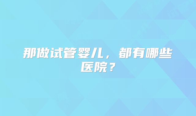 那做试管婴儿，都有哪些医院？
