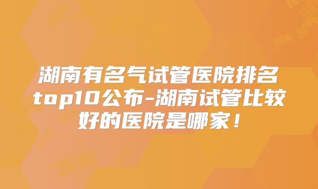 湖南有名气试管医院排名top10公布-湖南试管比较好的医院是哪家!
