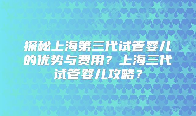 探秘上海第三代试管婴儿的优势与费用?上海三代试管婴儿攻略?