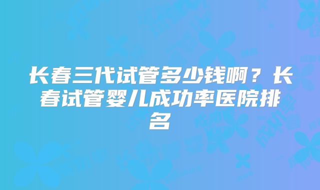 长春三代试管多少钱啊?长春试管婴儿成功率医院排名