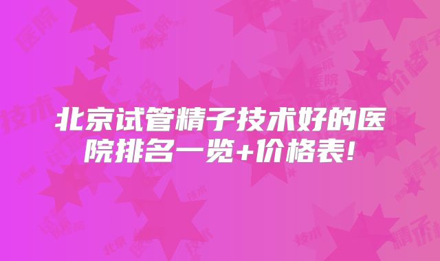 北京试管精子技术好的医院排名一览+价格表!